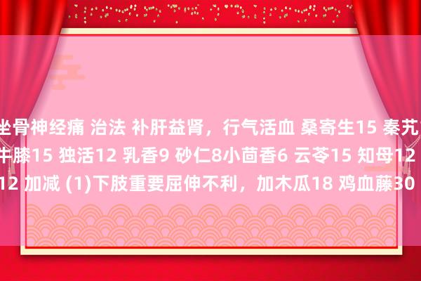 坐骨神经痛 治法 补肝益肾，行气活血 桑寄生15 秦艽18 当归12 黄芪25 牛膝15 独活12 乳香9 砂仁8小茴香6 云苓15 知母12 苍术12 加减 (1)下肢重要屈伸不利，加木瓜18 鸡血藤30 (2)痛剧加威灵仙12 细辛6 延胡