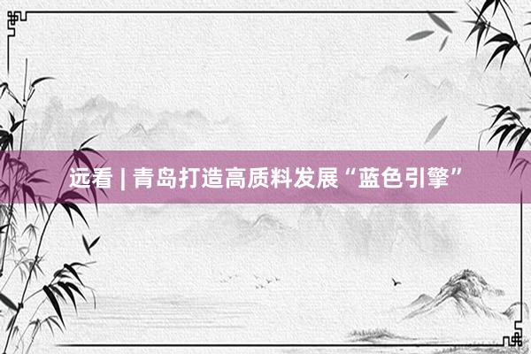 远看 | 青岛打造高质料发展“蓝色引擎”