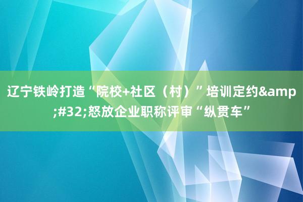 辽宁铁岭打造“院校+社区（村）”培训定约&#32;怒放企业职称评审“纵贯车”