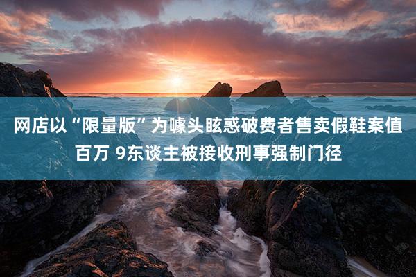 网店以“限量版”为噱头眩惑破费者售卖假鞋案值百万 9东谈主被接收刑事强制门径