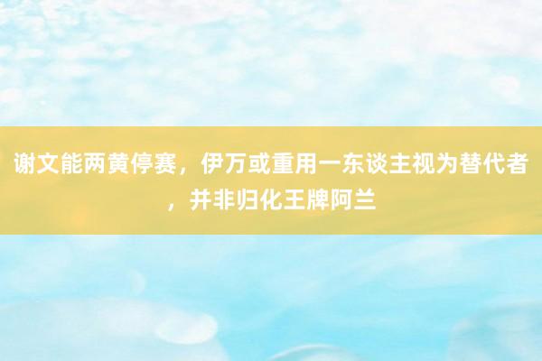 谢文能两黄停赛，伊万或重用一东谈主视为替代者，并非归化王牌阿兰