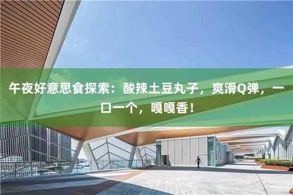 午夜好意思食探索：酸辣土豆丸子，爽滑Q弹，一口一个，嘎嘎香！