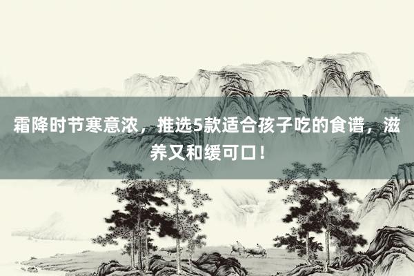 霜降时节寒意浓，推选5款适合孩子吃的食谱，滋养又和缓可口！