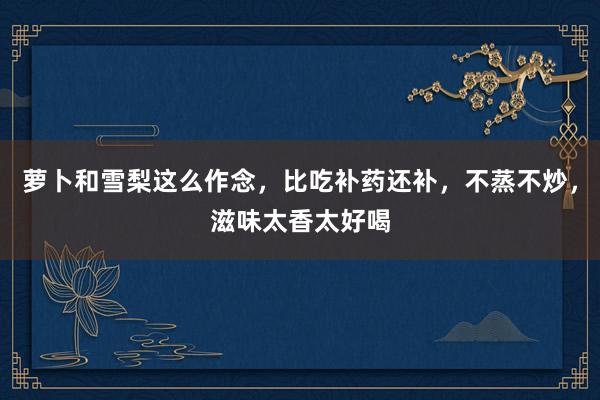 萝卜和雪梨这么作念，比吃补药还补，不蒸不炒，滋味太香太好喝
