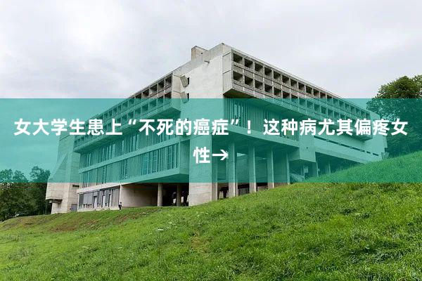 女大学生患上“不死的癌症”！这种病尤其偏疼女性→