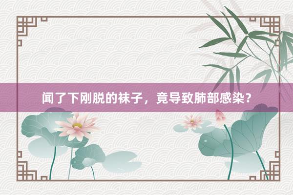 闻了下刚脱的袜子，竟导致肺部感染？