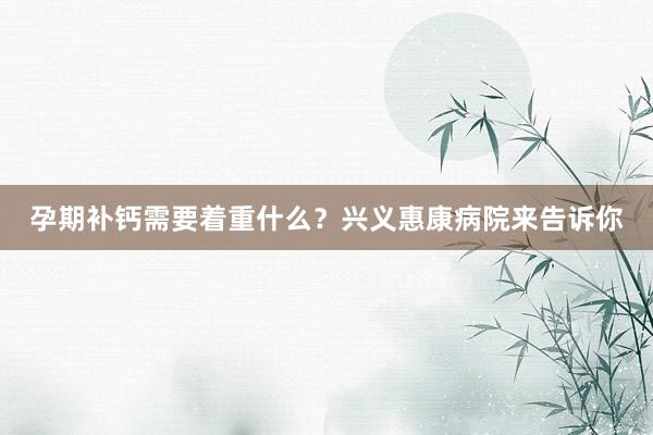孕期补钙需要着重什么？兴义惠康病院来告诉你