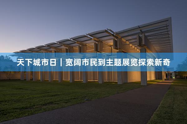 天下城市日｜宽阔市民到主题展览探索新奇