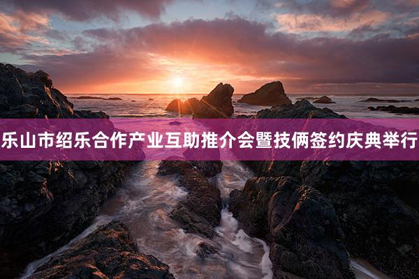 乐山市绍乐合作产业互助推介会暨技俩签约庆典举行