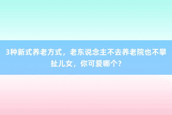 3种新式养老方式，老东说念主不去养老院也不攀扯儿女，你可爱哪个？