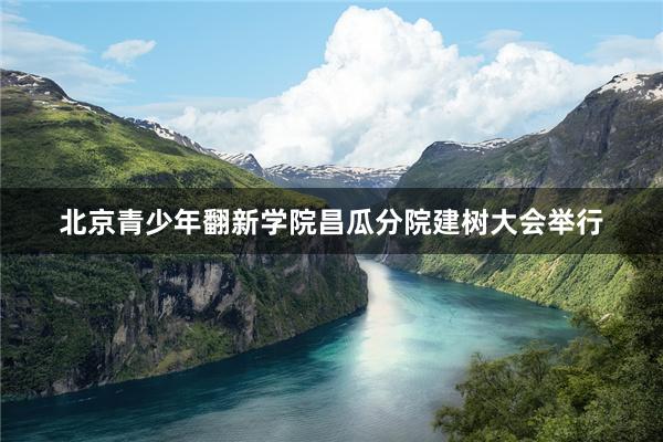 北京青少年翻新学院昌瓜分院建树大会举行