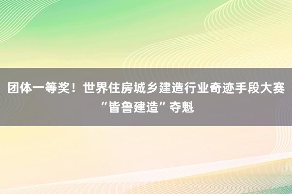 团体一等奖！世界住房城乡建造行业奇迹手段大赛“皆鲁建造”夺魁
