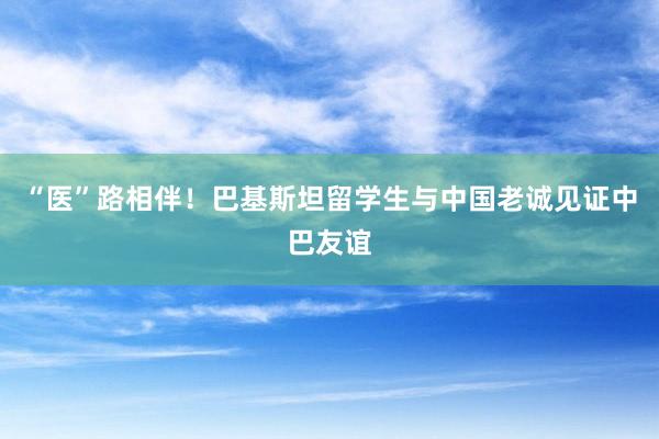 “医”路相伴！巴基斯坦留学生与中国老诚见证中巴友谊