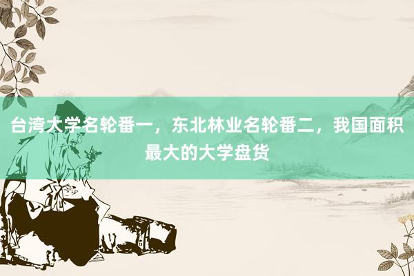 台湾大学名轮番一，东北林业名轮番二，我国面积最大的大学盘货