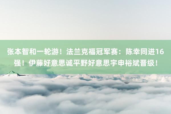 张本智和一轮游！法兰克福冠军赛：陈幸同进16强！伊藤好意思诚平野好意思宇申裕斌晋级！