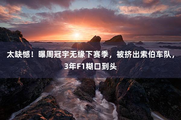 太缺憾！曝周冠宇无缘下赛季，被挤出索伯车队，3年F1糊口到头