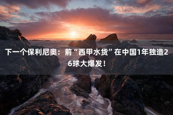 下一个保利尼奥：前“西甲水货”在中国1年独造26球大爆发！