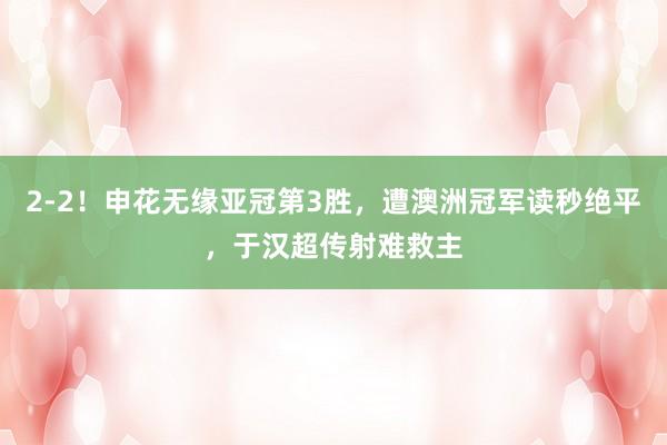 2-2！申花无缘亚冠第3胜，遭澳洲冠军读秒绝平，于汉超传射难救主
