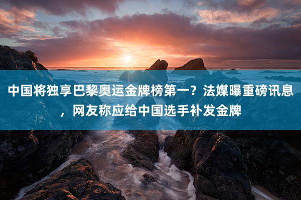 中国将独享巴黎奥运金牌榜第一？法媒曝重磅讯息，网友称应给中国选手补发金牌