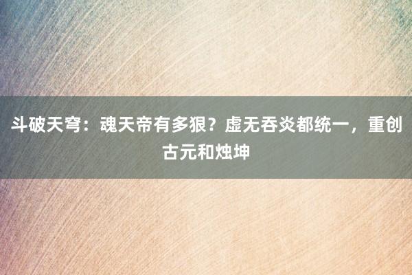 斗破天穹：魂天帝有多狠？虚无吞炎都统一，重创古元和烛坤