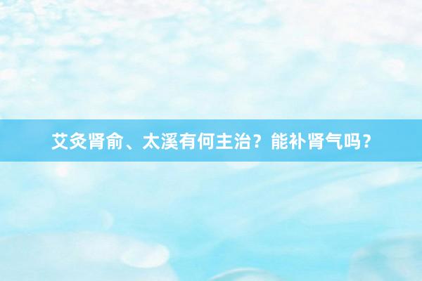 艾灸肾俞、太溪有何主治？能补肾气吗？