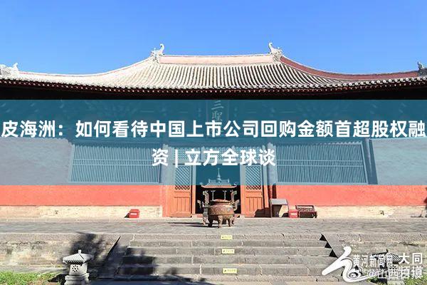 皮海洲：如何看待中国上市公司回购金额首超股权融资 | 立方全球谈