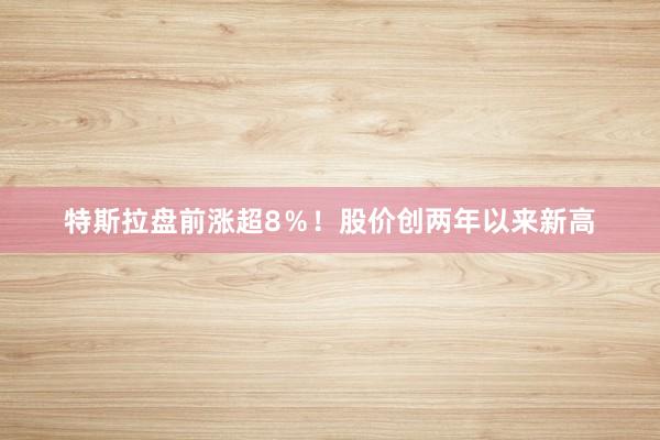 特斯拉盘前涨超8％！股价创两年以来新高