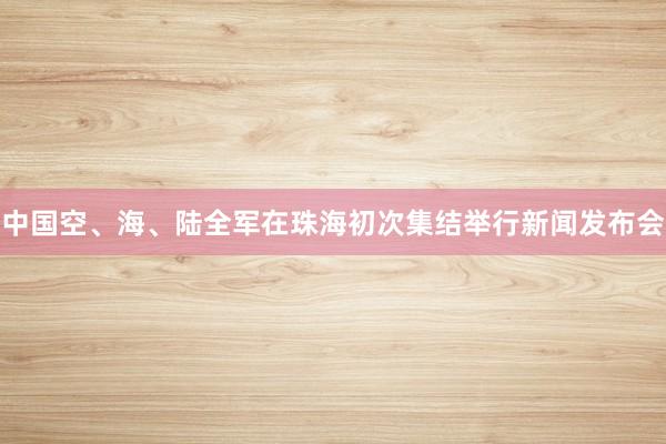 中国空、海、陆全军在珠海初次集结举行新闻发布会