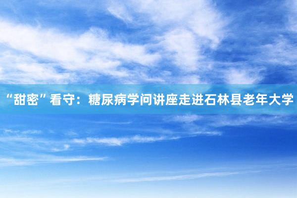 “甜密”看守：糖尿病学问讲座走进石林县老年大学