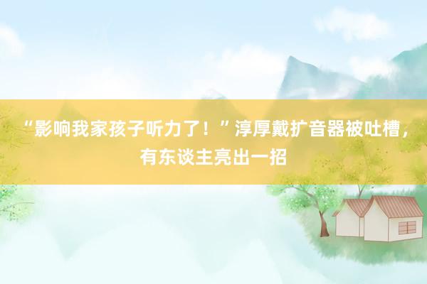 “影响我家孩子听力了！”淳厚戴扩音器被吐槽，有东谈主亮出一招