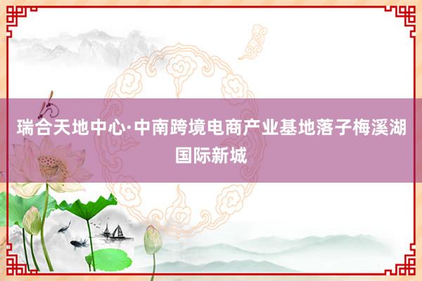 瑞合天地中心·中南跨境电商产业基地落子梅溪湖国际新城