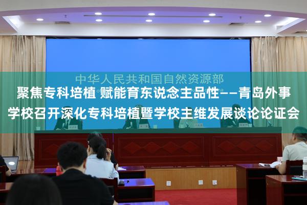 聚焦专科培植 赋能育东说念主品性——青岛外事学校召开深化专科培植暨学校主维发展谈论论证会