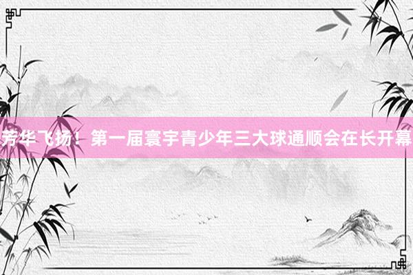 芳华飞扬！第一届寰宇青少年三大球通顺会在长开幕