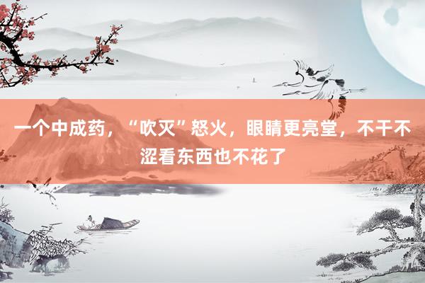 一个中成药，“吹灭”怒火，眼睛更亮堂，不干不涩看东西也不花了
