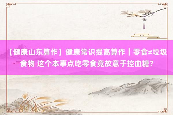 【健康山东算作】健康常识提高算作｜零食≠垃圾食物 这个本事点吃零食竟故意于控血糖？