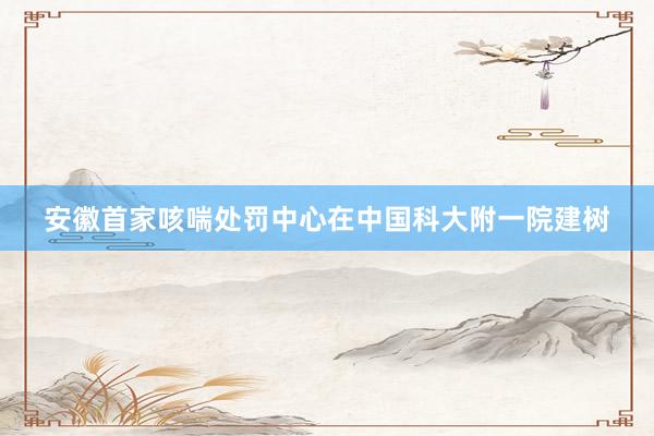 安徽首家咳喘处罚中心在中国科大附一院建树