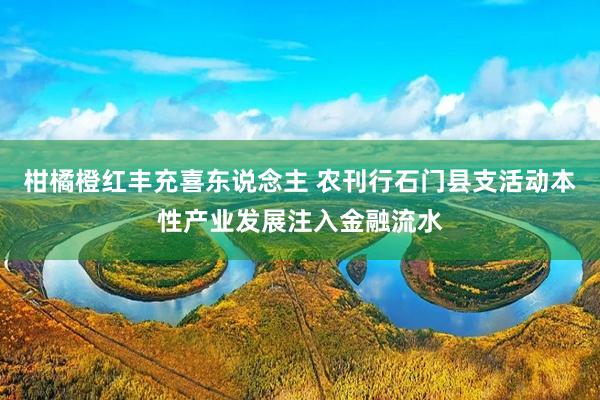 柑橘橙红丰充喜东说念主 农刊行石门县支活动本性产业发展注入金融流水