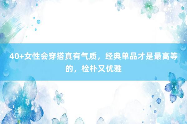 40+女性会穿搭真有气质，经典单品才是最高等的，检朴又优雅