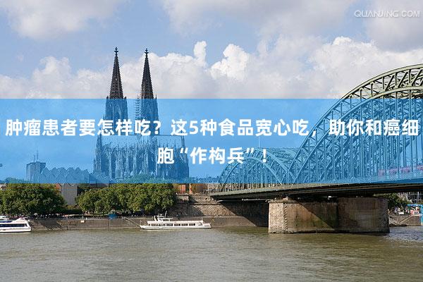 肿瘤患者要怎样吃？这5种食品宽心吃，助你和癌细胞“作构兵”！