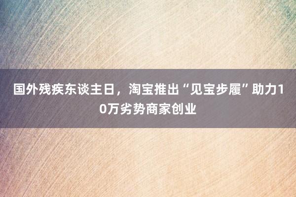 国外残疾东谈主日,淘宝推出“见宝步履”助力10万劣势商家创业