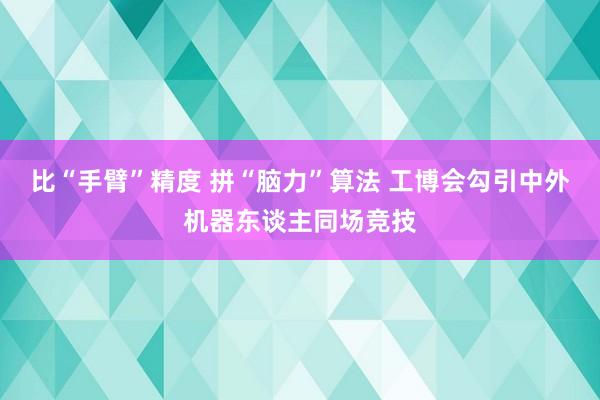 比“手臂”精度 拼“脑力”算法 工博会勾引中外机器东谈主同场竞技