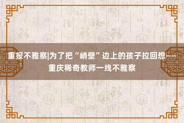 重报不雅察|为了把“峭壁”边上的孩子拉回想——重庆稀奇教师一线不雅察