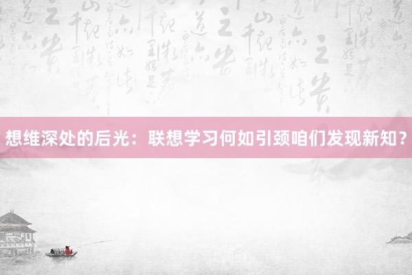 想维深处的后光：联想学习何如引颈咱们发现新知？
