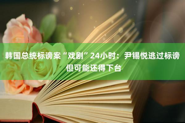 韩国总统标谤案“戏剧”24小时：尹锡悦逃过标谤 但可能还得下台