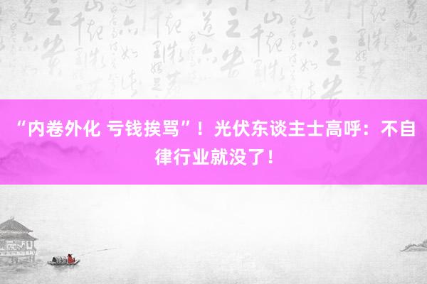 “内卷外化 亏钱挨骂”！光伏东谈主士高呼：不自律行业就没了！