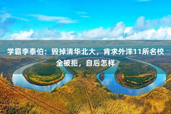 学霸李泰伯：毁掉清华北大，肯求外洋11所名校全被拒，自后怎样