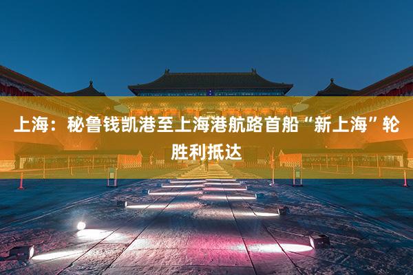 上海：秘鲁钱凯港至上海港航路首船“新上海”轮胜利抵达
