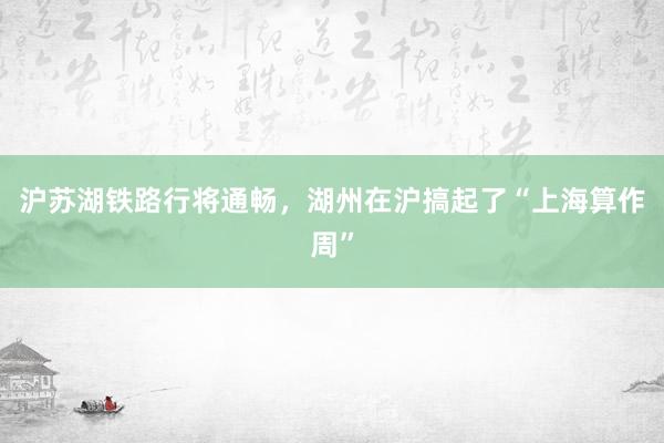 沪苏湖铁路行将通畅，湖州在沪搞起了“上海算作周”