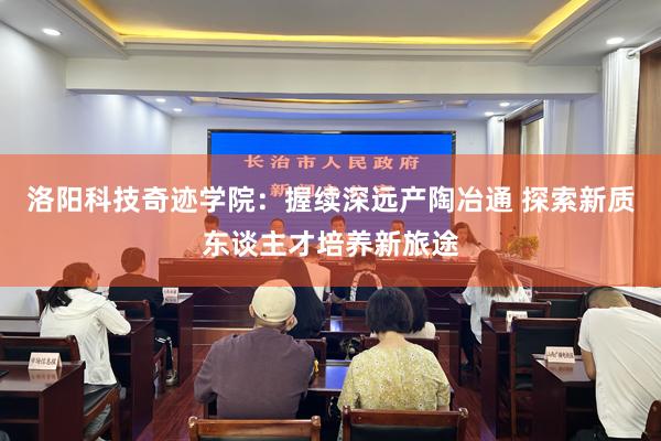 洛阳科技奇迹学院：握续深远产陶冶通 探索新质东谈主才培养新旅途